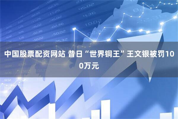 中国股票配资网站 昔日“世界铜王”王文银被罚100万元