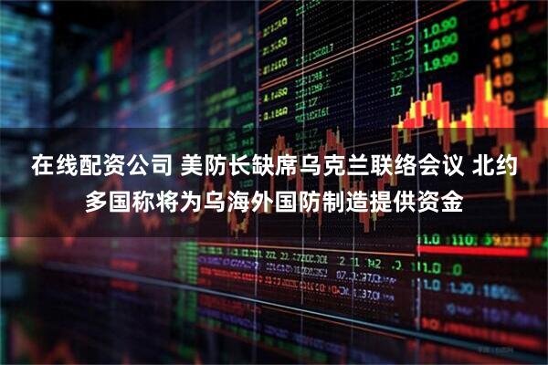 在线配资公司 美防长缺席乌克兰联络会议 北约多国称将为乌海外国防制造提供资金
