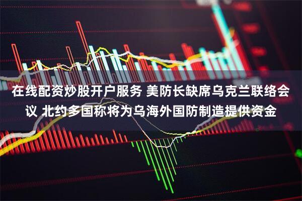 在线配资炒股开户服务 美防长缺席乌克兰联络会议 北约多国称将为乌海外国防制造提供资金
