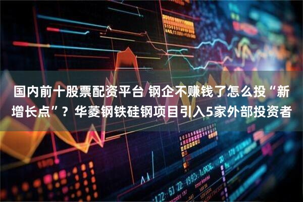 国内前十股票配资平台 钢企不赚钱了怎么投“新增长点”？华菱钢铁硅钢项目引入5家外部投资者