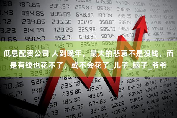 低息配资公司 人到晚年，最大的悲哀不是没钱，而是有钱也花不了，或不会花了_儿子_脑子_爷爷