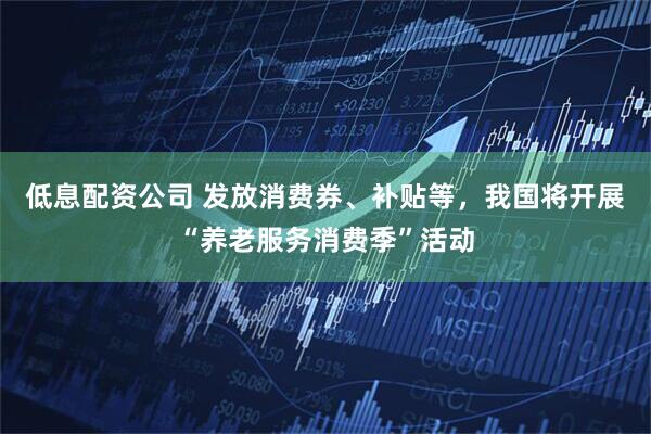 低息配资公司 发放消费券、补贴等，我国将开展“养老服务消费季”活动