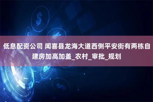 低息配资公司 闻喜县龙海大道西侧平安街有两栋自建房加高加盖_农村_审批_规划