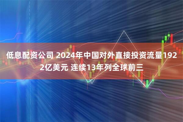 低息配资公司 2024年中国对外直接投资流量1922亿美元 连续13年列全球前三