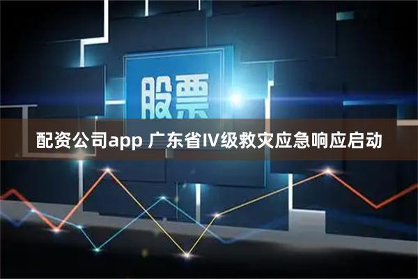配资公司app 广东省Ⅳ级救灾应急响应启动