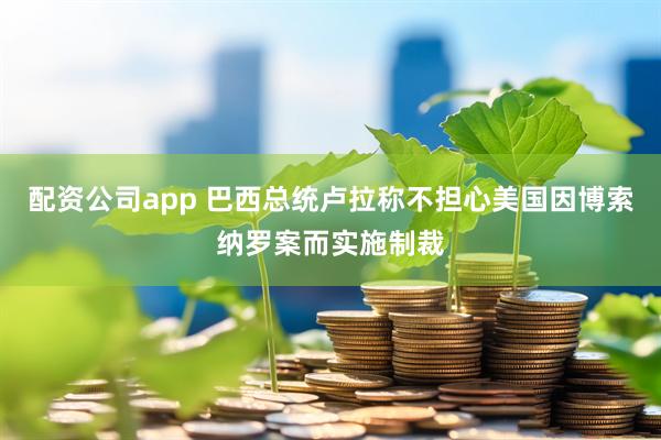 配资公司app 巴西总统卢拉称不担心美国因博索纳罗案而实施制裁