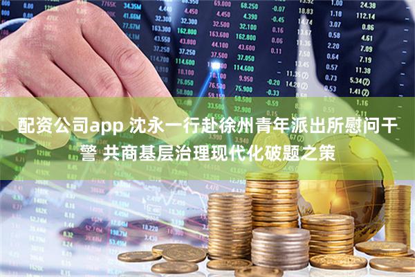 配资公司app 沈永一行赴徐州青年派出所慰问干警 共商基层治理现代化破题之策