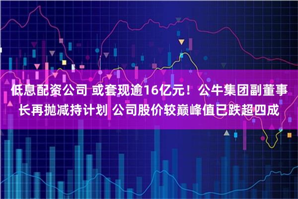 低息配资公司 或套现逾16亿元！公牛集团副董事长再抛减持计划 公司股价较巅峰值已跌超四成