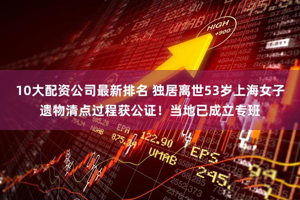 10大配资公司最新排名 独居离世53岁上海女子遗物清点过程获公证！当地已成立专班